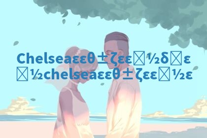 Chelsea华南英文名好不好 chelsea华南英文名好嘛 Chelsea华南英文名好不好 chelsea华南英文名好嘛